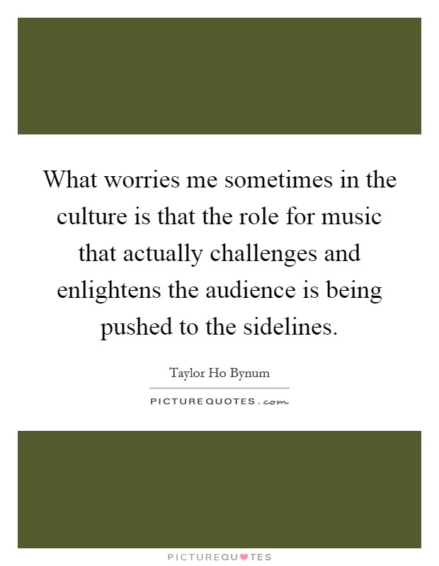 What worries me sometimes in the culture is that the role for music that actually challenges and enlightens the audience is being pushed to the sidelines. Picture Quote #1