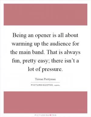 Being an opener is all about warming up the audience for the main band. That is always fun, pretty easy; there isn’t a lot of pressure Picture Quote #1