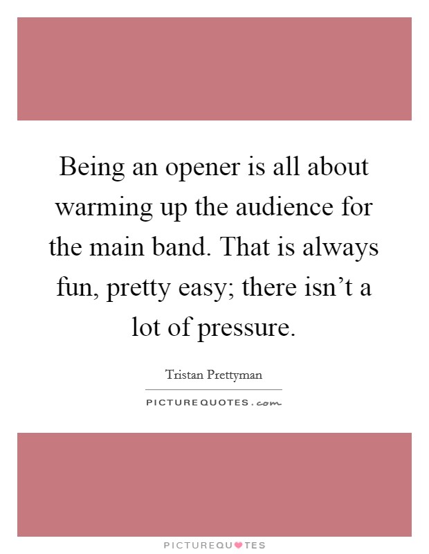 Being an opener is all about warming up the audience for the main band. That is always fun, pretty easy; there isn't a lot of pressure. Picture Quote #1