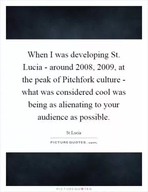 When I was developing St. Lucia - around 2008, 2009, at the peak of Pitchfork culture - what was considered cool was being as alienating to your audience as possible Picture Quote #1