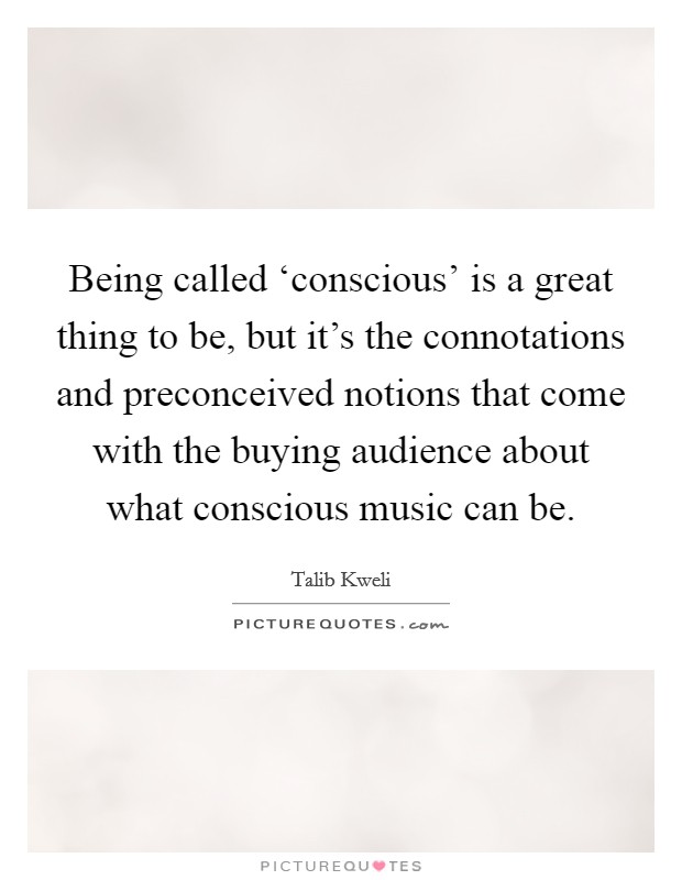 Being called ‘conscious' is a great thing to be, but it's the connotations and preconceived notions that come with the buying audience about what conscious music can be. Picture Quote #1