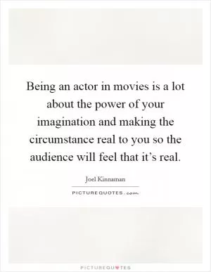 Being an actor in movies is a lot about the power of your imagination and making the circumstance real to you so the audience will feel that it’s real Picture Quote #1