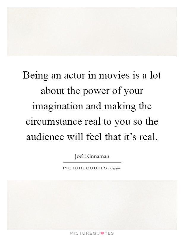 Being an actor in movies is a lot about the power of your imagination and making the circumstance real to you so the audience will feel that it's real. Picture Quote #1