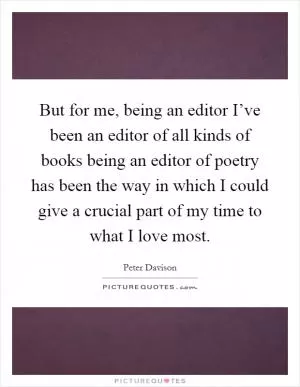 But for me, being an editor I’ve been an editor of all kinds of books being an editor of poetry has been the way in which I could give a crucial part of my time to what I love most Picture Quote #1