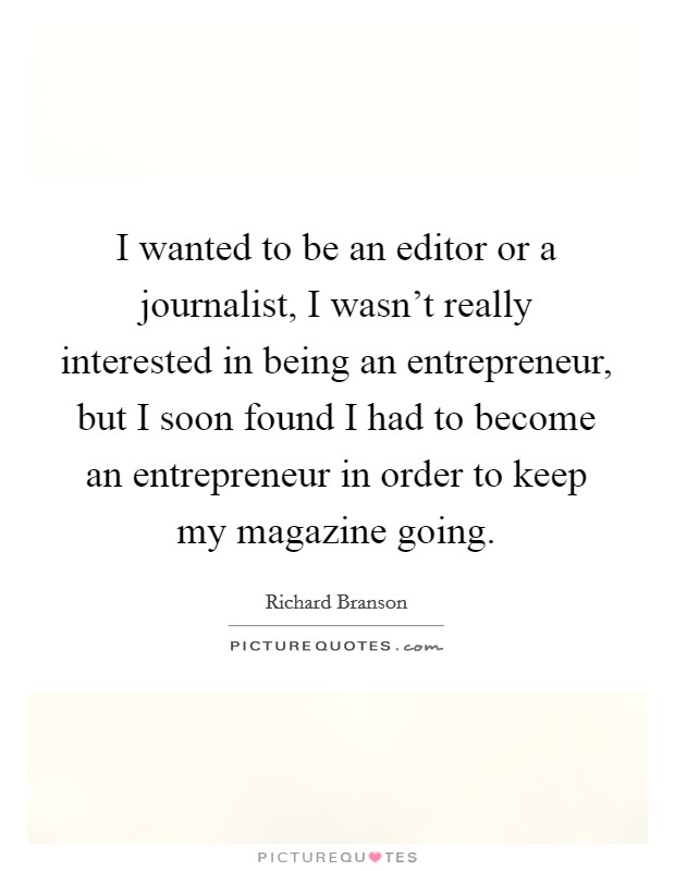 I wanted to be an editor or a journalist, I wasn't really interested in being an entrepreneur, but I soon found I had to become an entrepreneur in order to keep my magazine going. Picture Quote #1