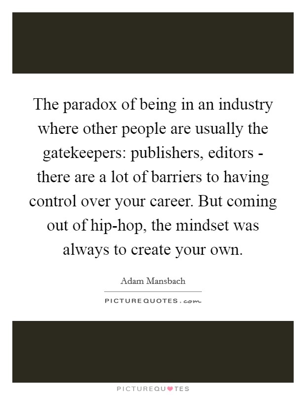 The paradox of being in an industry where other people are usually the gatekeepers: publishers, editors - there are a lot of barriers to having control over your career. But coming out of hip-hop, the mindset was always to create your own. Picture Quote #1