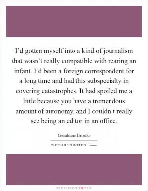 I’d gotten myself into a kind of journalism that wasn’t really compatible with rearing an infant. I’d been a foreign correspondent for a long time and had this subspecialty in covering catastrophes. It had spoiled me a little because you have a tremendous amount of autonomy, and I couldn’t really see being an editor in an office Picture Quote #1