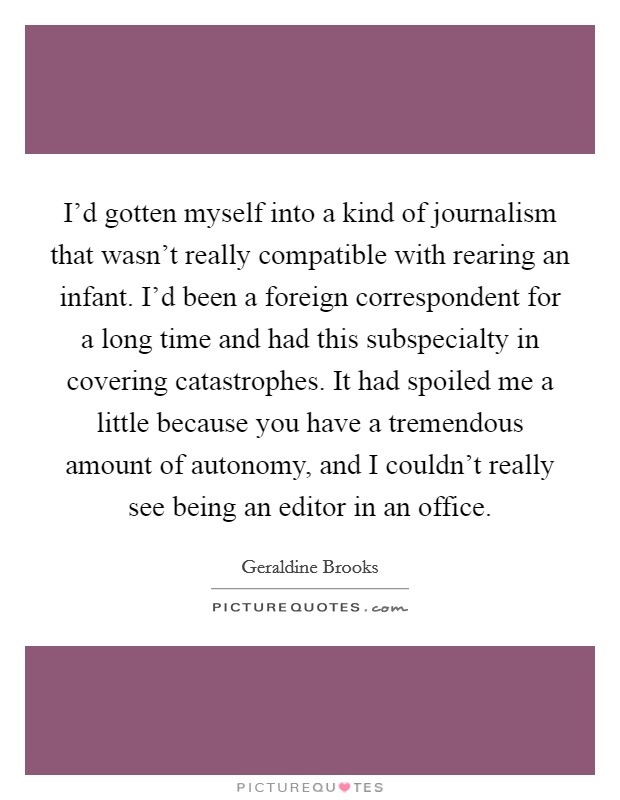 I'd gotten myself into a kind of journalism that wasn't really compatible with rearing an infant. I'd been a foreign correspondent for a long time and had this subspecialty in covering catastrophes. It had spoiled me a little because you have a tremendous amount of autonomy, and I couldn't really see being an editor in an office. Picture Quote #1
