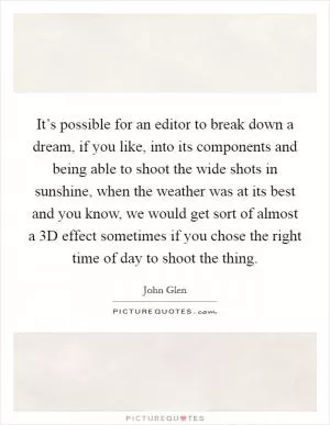 It’s possible for an editor to break down a dream, if you like, into its components and being able to shoot the wide shots in sunshine, when the weather was at its best and you know, we would get sort of almost a 3D effect sometimes if you chose the right time of day to shoot the thing Picture Quote #1