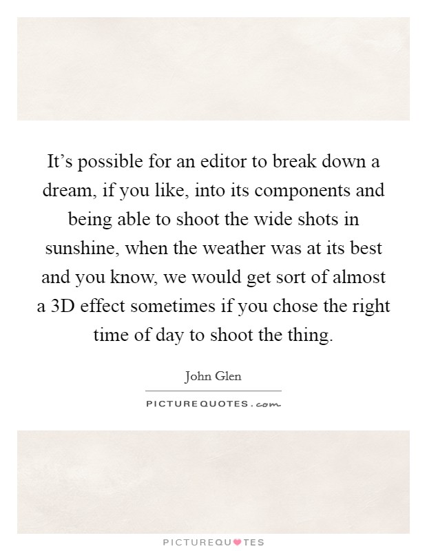 It's possible for an editor to break down a dream, if you like, into its components and being able to shoot the wide shots in sunshine, when the weather was at its best and you know, we would get sort of almost a 3D effect sometimes if you chose the right time of day to shoot the thing. Picture Quote #1