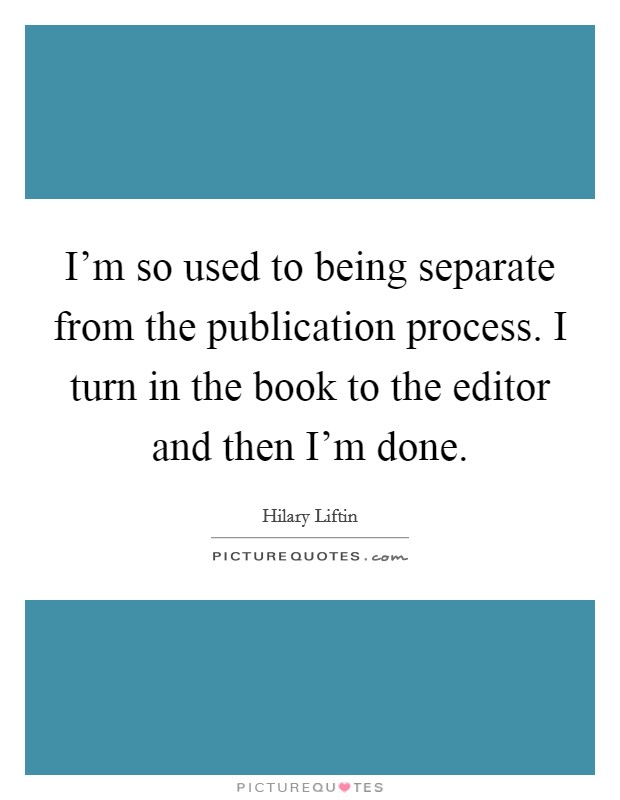 I'm so used to being separate from the publication process. I turn in the book to the editor and then I'm done. Picture Quote #1