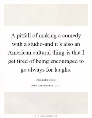 A pitfall of making a comedy with a studio-and it’s also an American cultural thing-is that I get tired of being encouraged to go always for laughs Picture Quote #1