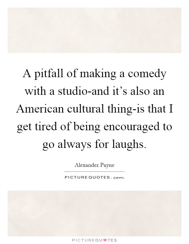 A pitfall of making a comedy with a studio-and it's also an American cultural thing-is that I get tired of being encouraged to go always for laughs. Picture Quote #1