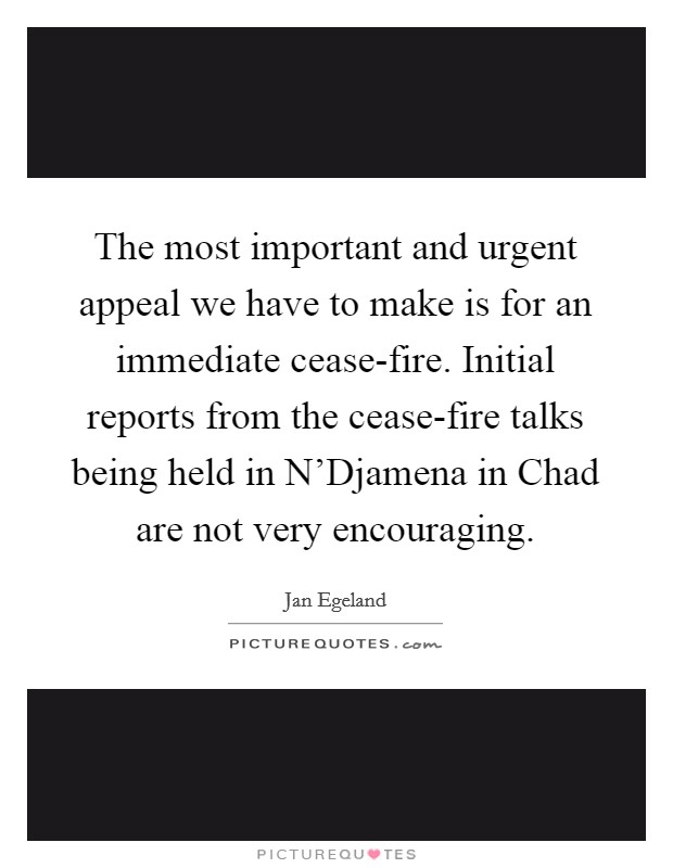 The most important and urgent appeal we have to make is for an immediate cease-fire. Initial reports from the cease-fire talks being held in N'Djamena in Chad are not very encouraging. Picture Quote #1
