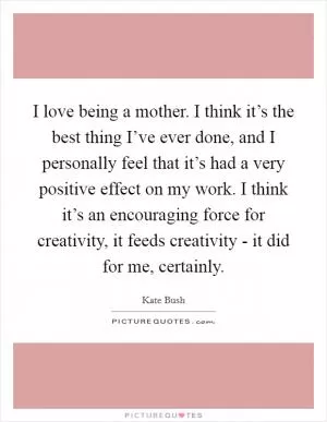 I love being a mother. I think it’s the best thing I’ve ever done, and I personally feel that it’s had a very positive effect on my work. I think it’s an encouraging force for creativity, it feeds creativity - it did for me, certainly Picture Quote #1