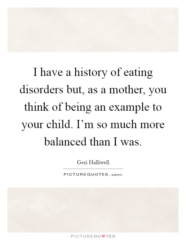 I have a history of eating disorders but, as a mother, you think of being an example to your child. I'm so much more balanced than I was. Picture Quote #1