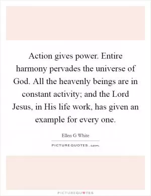 Action gives power. Entire harmony pervades the universe of God. All the heavenly beings are in constant activity; and the Lord Jesus, in His life work, has given an example for every one Picture Quote #1