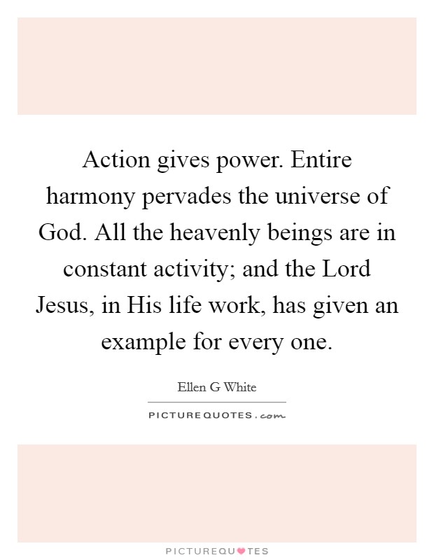 Action gives power. Entire harmony pervades the universe of God. All the heavenly beings are in constant activity; and the Lord Jesus, in His life work, has given an example for every one. Picture Quote #1