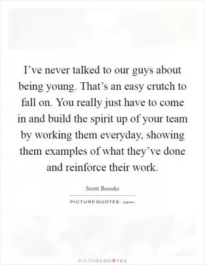 I’ve never talked to our guys about being young. That’s an easy crutch to fall on. You really just have to come in and build the spirit up of your team by working them everyday, showing them examples of what they’ve done and reinforce their work Picture Quote #1