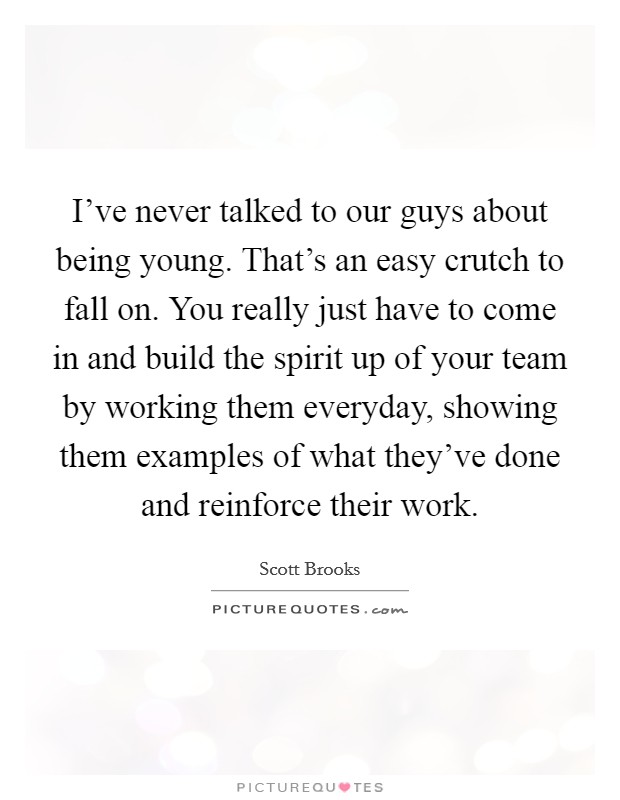 I've never talked to our guys about being young. That's an easy crutch to fall on. You really just have to come in and build the spirit up of your team by working them everyday, showing them examples of what they've done and reinforce their work. Picture Quote #1