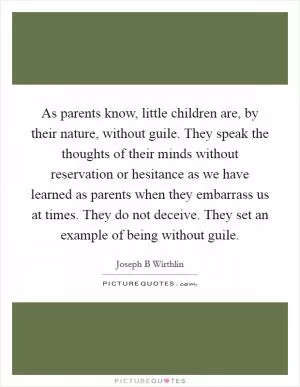 As parents know, little children are, by their nature, without guile. They speak the thoughts of their minds without reservation or hesitance as we have learned as parents when they embarrass us at times. They do not deceive. They set an example of being without guile Picture Quote #1