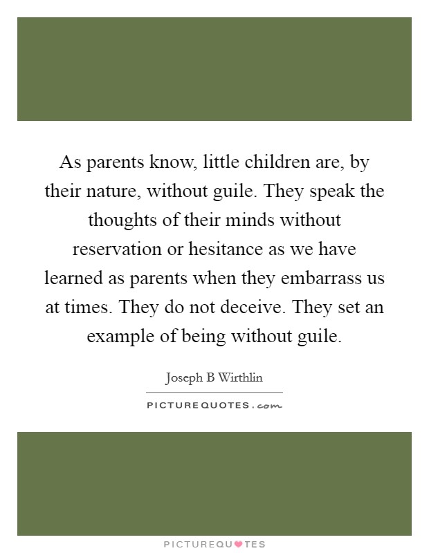 As parents know, little children are, by their nature, without guile. They speak the thoughts of their minds without reservation or hesitance as we have learned as parents when they embarrass us at times. They do not deceive. They set an example of being without guile. Picture Quote #1
