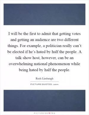I will be the first to admit that getting votes and getting an audience are two different things. For example, a politician really can’t be elected if he’s hated by half the people. A talk show host, however, can be an overwhelming national phenomenon while being hated by half the people Picture Quote #1