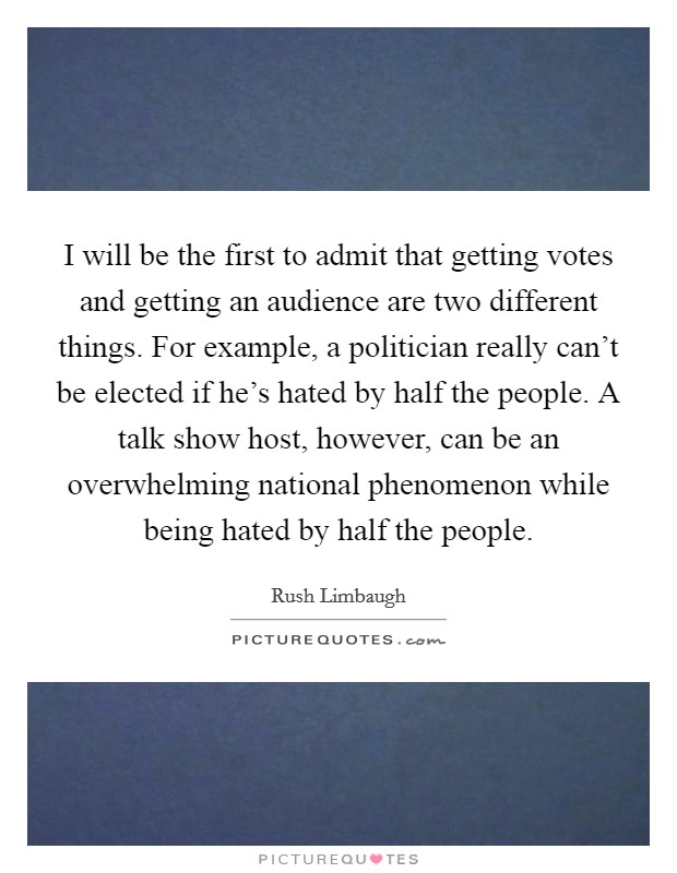 I will be the first to admit that getting votes and getting an audience are two different things. For example, a politician really can't be elected if he's hated by half the people. A talk show host, however, can be an overwhelming national phenomenon while being hated by half the people. Picture Quote #1