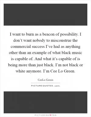 I want to burn as a beacon of possibility. I don’t want nobody to misconstrue the commercial success I’ve had as anything other than an example of what black music is capable of. And what it’s capable of is being more than just black. I’m not black or white anymore. I’m Cee Lo Green Picture Quote #1