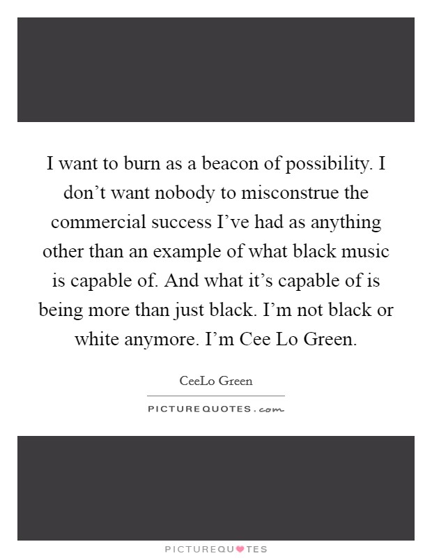 I want to burn as a beacon of possibility. I don't want nobody to misconstrue the commercial success I've had as anything other than an example of what black music is capable of. And what it's capable of is being more than just black. I'm not black or white anymore. I'm Cee Lo Green. Picture Quote #1