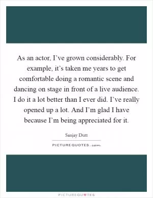 As an actor, I’ve grown considerably. For example, it’s taken me years to get comfortable doing a romantic scene and dancing on stage in front of a live audience. I do it a lot better than I ever did. I’ve really opened up a lot. And I’m glad I have because I’m being appreciated for it Picture Quote #1