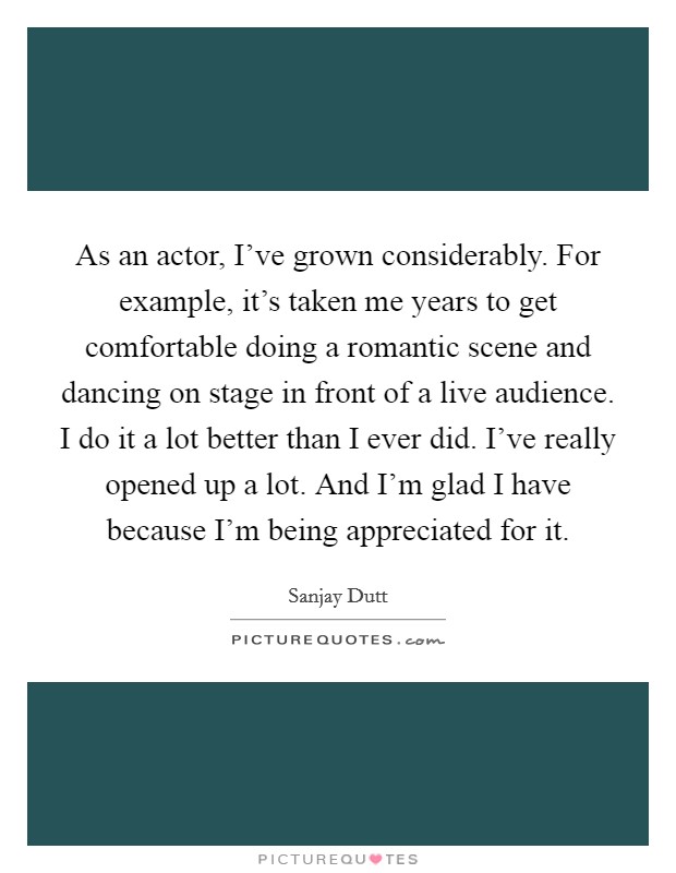 As an actor, I've grown considerably. For example, it's taken me years to get comfortable doing a romantic scene and dancing on stage in front of a live audience. I do it a lot better than I ever did. I've really opened up a lot. And I'm glad I have because I'm being appreciated for it. Picture Quote #1