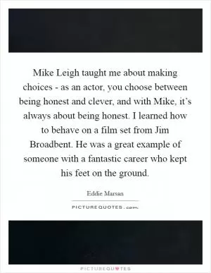 Mike Leigh taught me about making choices - as an actor, you choose between being honest and clever, and with Mike, it’s always about being honest. I learned how to behave on a film set from Jim Broadbent. He was a great example of someone with a fantastic career who kept his feet on the ground Picture Quote #1