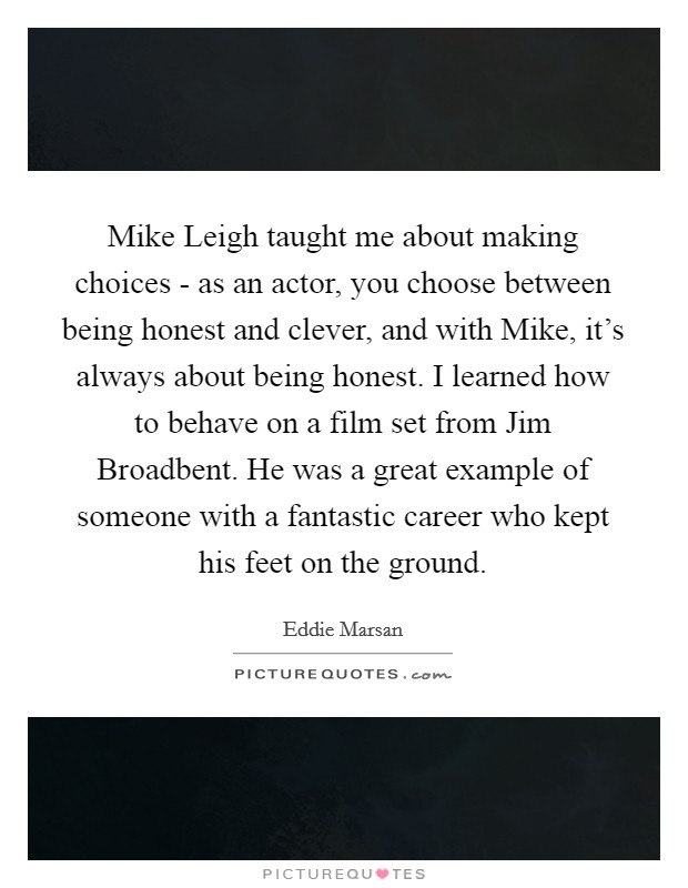 Mike Leigh taught me about making choices - as an actor, you choose between being honest and clever, and with Mike, it's always about being honest. I learned how to behave on a film set from Jim Broadbent. He was a great example of someone with a fantastic career who kept his feet on the ground. Picture Quote #1