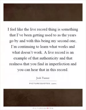 I feel like the live record thing is something that I’ve been getting used to as the years go by and with this being my second one, I’m continuing to learn what works and what doesn’t work. A live record is an example of that authenticity and that realness that you find in imperfection and you can hear that in this record Picture Quote #1