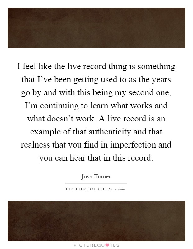 I feel like the live record thing is something that I've been getting used to as the years go by and with this being my second one, I'm continuing to learn what works and what doesn't work. A live record is an example of that authenticity and that realness that you find in imperfection and you can hear that in this record. Picture Quote #1