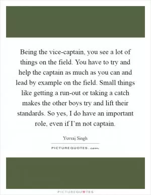 Being the vice-captain, you see a lot of things on the field. You have to try and help the captain as much as you can and lead by example on the field. Small things like getting a run-out or taking a catch makes the other boys try and lift their standards. So yes, I do have an important role, even if I’m not captain Picture Quote #1