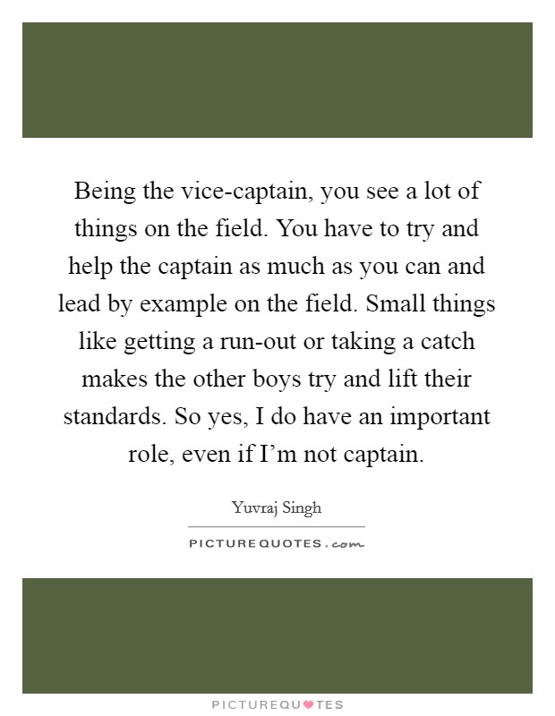 Being the vice-captain, you see a lot of things on the field. You have to try and help the captain as much as you can and lead by example on the field. Small things like getting a run-out or taking a catch makes the other boys try and lift their standards. So yes, I do have an important role, even if I'm not captain. Picture Quote #1