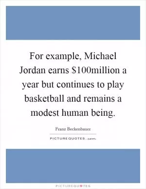 For example, Michael Jordan earns $100million a year but continues to play basketball and remains a modest human being Picture Quote #1