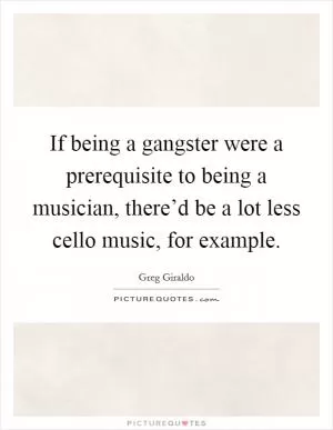 If being a gangster were a prerequisite to being a musician, there’d be a lot less cello music, for example Picture Quote #1