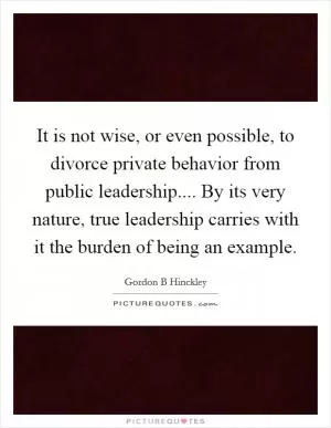 It is not wise, or even possible, to divorce private behavior from public leadership.... By its very nature, true leadership carries with it the burden of being an example Picture Quote #1