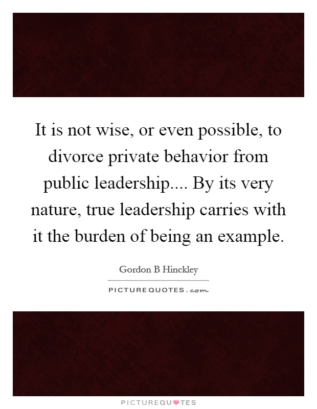 It is not wise, or even possible, to divorce private behavior from public leadership.... By its very nature, true leadership carries with it the burden of being an example. Picture Quote #1