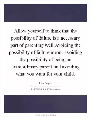 Allow yourself to think that the possibility of failure is a necessary part of parenting well.Avoiding the possibility of failure means avoiding the possibility of being an extraordinary parent-and avoiding what you want for your child Picture Quote #1
