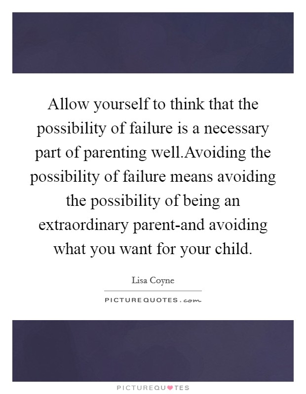 Allow yourself to think that the possibility of failure is a necessary part of parenting well.Avoiding the possibility of failure means avoiding the possibility of being an extraordinary parent-and avoiding what you want for your child. Picture Quote #1