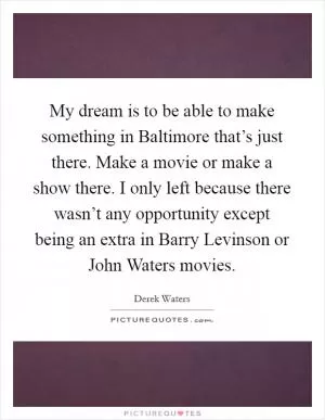 My dream is to be able to make something in Baltimore that’s just there. Make a movie or make a show there. I only left because there wasn’t any opportunity except being an extra in Barry Levinson or John Waters movies Picture Quote #1