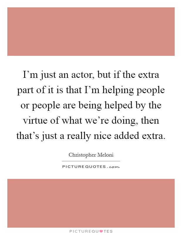 I'm just an actor, but if the extra part of it is that I'm helping people or people are being helped by the virtue of what we're doing, then that's just a really nice added extra. Picture Quote #1