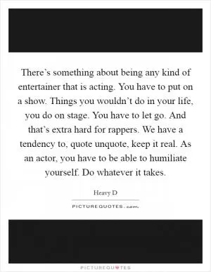 There’s something about being any kind of entertainer that is acting. You have to put on a show. Things you wouldn’t do in your life, you do on stage. You have to let go. And that’s extra hard for rappers. We have a tendency to, quote unquote, keep it real. As an actor, you have to be able to humiliate yourself. Do whatever it takes Picture Quote #1