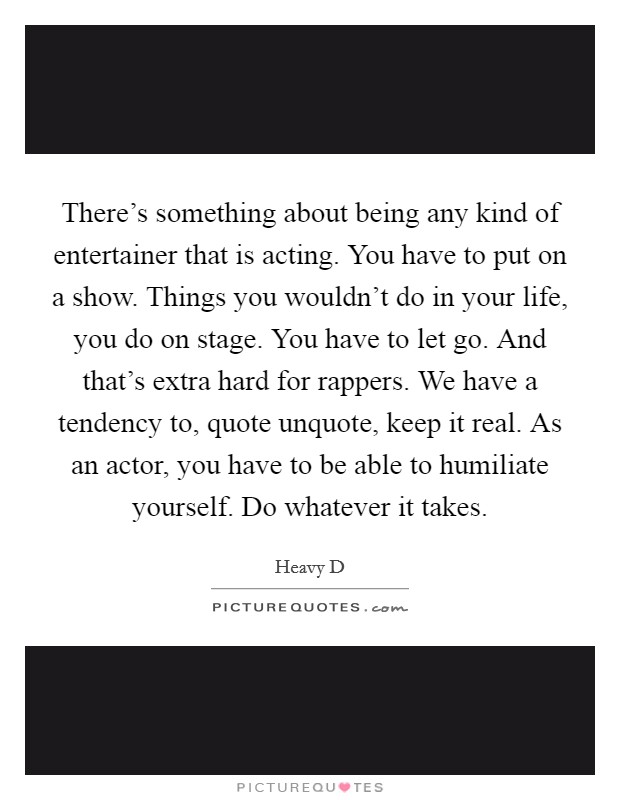There's something about being any kind of entertainer that is acting. You have to put on a show. Things you wouldn't do in your life, you do on stage. You have to let go. And that's extra hard for rappers. We have a tendency to, quote unquote, keep it real. As an actor, you have to be able to humiliate yourself. Do whatever it takes. Picture Quote #1