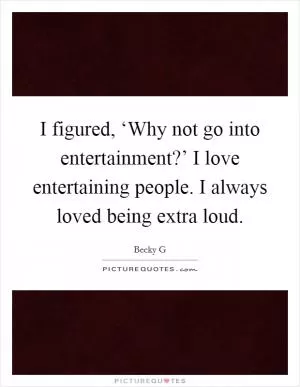 I figured, ‘Why not go into entertainment?’ I love entertaining people. I always loved being extra loud Picture Quote #1
