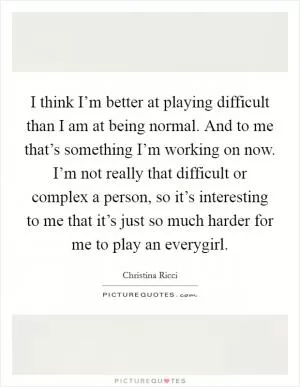 I think I’m better at playing difficult than I am at being normal. And to me that’s something I’m working on now. I’m not really that difficult or complex a person, so it’s interesting to me that it’s just so much harder for me to play an everygirl Picture Quote #1